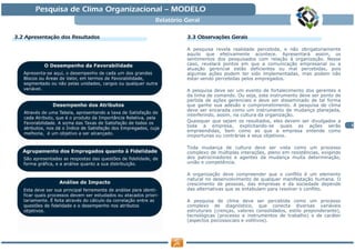 Pesquisa de Clima Organizacional — MODELO
                                   Relatório Geral

3.2 Apresentação dos Resultados
    Apresentaç                               3.3 Observações Gerais
                                                 Observaç

                                             A pesquisa revela realidade percebida, e não obrigatoriamente
                                             aquilo que efetivamente acontece. Apresentará assim, os
                                             sentimentos dos pesquisados com relação à organização. Nesse
                                             caso, revelará pontos em que a comunicação empresarial ou a
                                             atuação gerencial estão deficientes ou mal percebidas, pois
                                             algumas ações podem ter sido implementadas, mas podem não
                                             estar sendo percebidas pelos empregados.

                                             A pesquisa deve ser um evento de fortalecimento dos gerentes e
                                             da linha de comando. Ou seja, este instrumento deve ser ponto de
                                             partida de ações gerenciais e deve ser disseminado de tal forma
                                             que ganhe sua adesão e comprometimento. A pesquisa de clima
                                             deve ser encarada como um instrumento de mudança planejada,
                                             interferindo, assim, na cultura da organização.
                                             Quaisquer que sejam os resultados, eles devem ser divulgados a
                                             toda a empresa, explicitando-se quais as ações serão                 3
                                             empreendidas, bem como as que a empresa entende como
                                             inoportunas ou contrárias a seus objetivos.

                                             Toda mudança de cultura deve ser vista como um processo
                                             complexo de múltiplas interações, pleno em resistências, exigindo
                                             dos patrocinadores e agentes da mudança muita determinação,
                                             união e competência.

                                             A organização deve compreender que o conflito é um elemento
                                             natural no desenvolvimento de qualquer manifestação humana. O
                                             crescimento de pessoas, das empresas e da sociedade depende
                                             das alternativas que se entabulam para resolver o conflito.

                                             A pesquisa de clima deve ser percebida como um processo
                                             complexo de diagnóstico, que conecta diversas variáveis
                                             estruturais (crenças, valores consolidados, estilo preponderante),
                                             tecnológicas (processo e instrumentos de trabalho) e de caráter
                                             (aspectos psicossociais e volitivos).
 