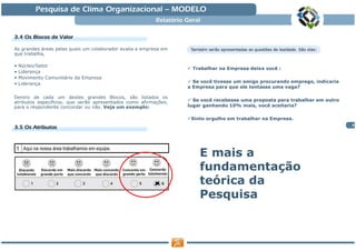 Pesquisa de Clima Organizacional — MODELO
                                                          Relatório Geral

3.4 Os Blocos de Valor

As grandes áreas pelas quais um colaborador avalia a empresa em
que trabalha,

•   Núcleo/Setor
                                                                      Trabalhar na Empresa deixa você :
•   Liderança
•   Movimento Comunitário da Empresa
•   Liderança                                                         Se você tivesse um amigo procurando emprego, indicaria
                                                                    a Empresa para que ele tentasse uma vaga?

Dentro de cada um destes grandes Blocos, são listados os
atributos específicos, que serão apresentados como afirmações,        Se você recebesse uma proposta para trabalhar em outro
para o respondente concordar ou não. Veja um exemplo:               lugar ganhando 10% mais, você aceitaria?

                                                                     Sinto orgulho em trabalhar na Empresa.
                                                                                                                               4
3.5 Os Atributos




                                                                        E mais a
                                                                        fundamentação
                                                                        teórica da
                                                                        Pesquisa
 
