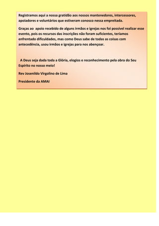 Registramos aqui a nossa gratidão aos nossos mantenedores, intercessores,
apoiadores e voluntários que estiveram conosco nessa empreitada.
Graças ao apoio recebido de alguns irmãos e igrejas nos foi possível realizar esse
evento, pois os recursos das inscrições não foram suficientes, teríamos
enfrentado dificuldades, mas como Deus sabe de todas as coisas com
antecedência, usou irmãos e igrejas para nos abençoar.
A Deus seja dada toda a Glória, elogios e reconhecimento pela obra do Seu
Espírito no nosso meio!
Rev Josenildo Virgolino de Lima
Presidente da AMAI
www.portalamai.com.br
 