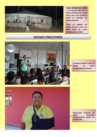 VISTA INTERNA DA TENDA
– É de grande valia para o
nosso ministério uma tenda
como esta, pois facilitaria
muito os trabalhos do
nosso ministério.
Tanto no trabalho do
Sertão Extremo como nos
ADM serão de muita
utilidade para a AMAI.
NOSSOS PRELETORES
Presbítero Roberto Lúcio, de
Recife, da Igreja
Presbiteriana das Graças.
Missionária Rosilene da
Igreja Evangélica
Congregacional Ágape em
Juazeiro BA.
 