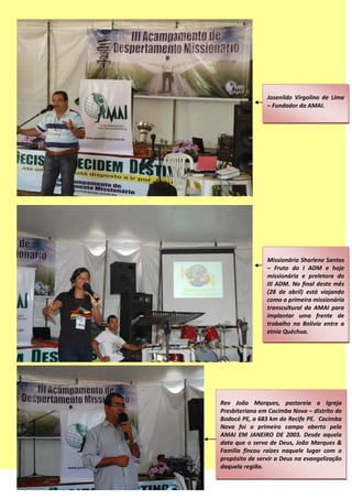 Josenildo Virgolino de Lima
– Fundador da AMAI.
Missionária Sharlene Santos
– Fruto do I ADM e hoje
missionária e preletora do
III ADM. No final deste mês
(28 de abril) está viajando
como a primeira missionária
transcultural da AMAI para
implantar uma frente de
trabalho na Bolívia entre a
etnia Quéchua.
Rev João Marques, pastoreia a Igreja
Presbiteriana em Cacimba Nova – distrito de
Bodocó PE, a 683 km do Recife PE. Cacimba
Nova foi o primeiro campo aberto pela
AMAI EM JANEIRO DE 2003. Desde aquela
data que o servo de Deus, João Marques &
Família fincou raízes naquele lugar com o
propósito de servir a Deus na evangelização
daquela região.
 