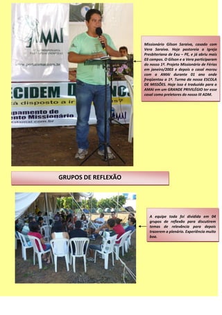 Missionário Gilson Saraiva, casado com
Vera Saraiva. Hoje pastoreia a Igreja
Presbiteriana de Exu – PE, e já abriu mais
03 campos. O Gilson e a Vera participaram
do nosso 1º. Projeto Missionário de Férias
em janeiro/2003 e depois o casal morou
com a AMAI durante 01 ano onde
freqüentou a 1ª. Turma da nossa ESCOLA
DE MISSÕES. Hoje isso é traduzido para a
AMAI em um GRANDE PRIVILÉGIO ter esse
casal como preletores do nosso III ADM.
GRUPOS DE REFLEXÃO
A equipe toda foi dividida em 04
grupos de reflexão para discutirem
temas de relevância para depois
trazerem a plenário. Experiência muito
boa.
 