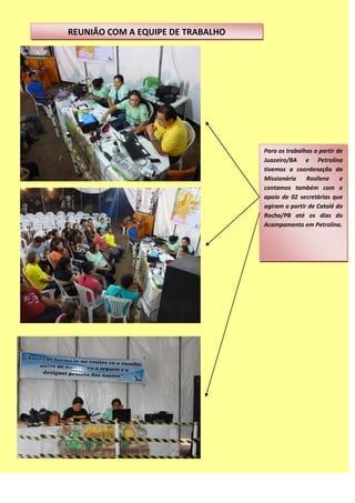 REUNIÃO COM A EQUIPE DE TRABALHO
Para os trabalhos a partir de
Juazeiro/BA e Petrolina
tivemos a coordenação da
Missionária Rosilene e
contamos também com o
apoio de 02 secretárias que
agiram a partir de Catolé do
Rocha/PB até os dias do
Acampamento em Petrolina.
 