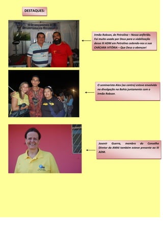 DESTAQUES:
Irmão Robson, de Petrolina – Nosso anfitrião.
Foi muito usado por Deus para a viabilização
desse III ADM em Petrolina cedendo-nos a sua
CHÁCARA VITÓRIA – Que Deus o abençoe!
O seminarista Alex (ao centro) esteve envolvido
na divulgação na Bahia juntamente com o
irmão Robson.
Josenir Guerra, membro do Conselho
Diretor da AMAI também esteve presente ao III
ADM.
 