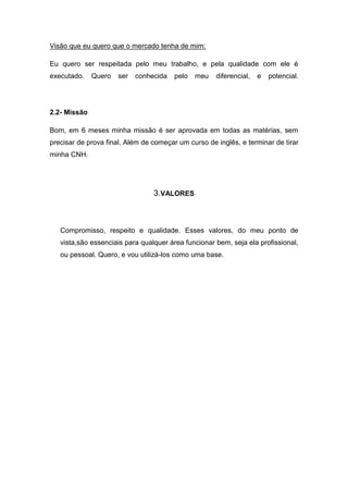 Visão que eu quero que o mercado tenha de mim:

Eu quero ser respeitada pelo meu trabalho, e pela qualidade com ele é
executado.    Quero   ser   conhecida   pelo   meu   diferencial,   e   potencial.




2.2- Missão

Bom, em 6 meses minha missão é ser aprovada em todas as matérias, sem
precisar de prova final. Além de começar um curso de inglês, e terminar de tirar
minha CNH.




                                 3.VALORES



   Compromisso, respeito e qualidade. Esses valores, do meu ponto de
   vista,são essenciais para qualquer área funcionar bem, seja ela profissional,
   ou pessoal. Quero, e vou utilizá-los como uma base.
 