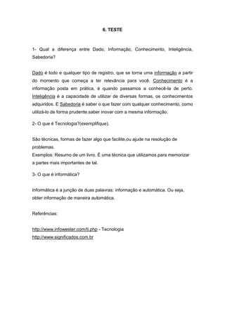6. TESTE



1- Qual a diferença entre Dado, Informação, Conhecimento, Inteligência,
Sabedoria?


Dado é todo e qualquer tipo de registro, que se torna uma informação a partir
do momento que começa a ter relevância para você. Conhecimento é a
informação posta em prática, é quando passamos a conhecê-la de perto.
Inteligência é a capacidade de utilizar de diversas formas, os conhecimentos
adquiridos. E Sabedoria é saber o que fazer com qualquer conhecimento, como
utilizá-lo de forma prudente,saber inovar com a mesma informação.

2- O que é Tecnologia?(exemplifique).


São técnicas, formas de fazer algo que facilite,ou ajude na resolução de
problemas.
Exemplos: Resumo de um livro. É uma técnica que utilizamos para memorizar
a partes mais importantes de tal.

3- O que é informática?


Informática é a junção de duas palavras: informação e automática. Ou seja,
obter informação de maneira automática.


Referências:


http://www.infowester.com/ti.php - Tecnologia
http://www.significados.com.br
 