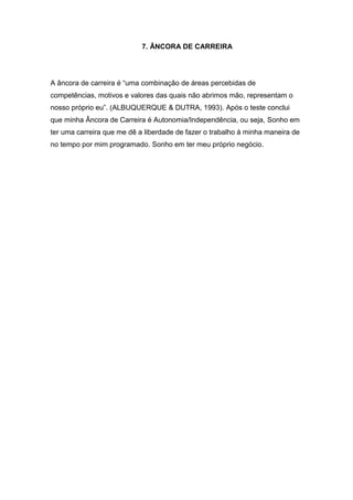 7. ÂNCORA DE CARREIRA




A âncora de carreira é “uma combinação de áreas percebidas de
competências, motivos e valores das quais não abrimos mão, representam o
nosso próprio eu”. (ALBUQUERQUE & DUTRA, 1993). Após o teste conclui
que minha Âncora de Carreira é Autonomia/Independência, ou seja, Sonho em
ter uma carreira que me dê a liberdade de fazer o trabalho à minha maneira de
no tempo por mim programado. Sonho em ter meu próprio negócio.
 