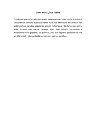 CONSIDERAÇÕES FINAIS


Conclui-se que o mercado de trabalho exige cada vez mais conhecimento e a
concorrência aumenta aceleradamente. Para nos diferenciar dos demais, não
podemos ficar parados, esperando alguém “olhar” para nós, temos que correr
atrás, mostrar que somos capazes. Com este trabalho percebe-se a
importância de se preparar, se qualificar, para que sejamos profissionais com
um diferencial. Hoje não basta ser bom,tem que ser o melhor.
 