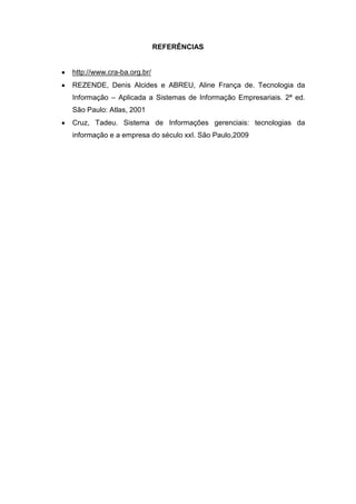 REFERÊNCIAS


http://www.cra-ba.org.br/
REZENDE, Denis Alcides e ABREU, Aline França de. Tecnologia da
Informação – Aplicada a Sistemas de Informação Empresariais. 2ª ed.
São Paulo: Atlas, 2001
Cruz, Tadeu. Sistema de Informações gerenciais: tecnologias da
informação e a empresa do século xxI. São Paulo,2009
 