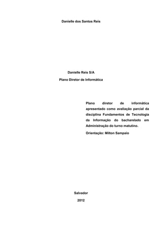Danielle dos Santos Reis




     Danielle Reis S/A

Plano Diretor de Informática




                  Plano     diretor        de   informática
                  apresentado como avaliação parcial da
                  disciplina Fundamentos de Tecnologia
                  da   Informação     do   bacharelado   em
                  Administração do turno matutino.

                  Orientação: Milton Sampaio




         Salvador

           2012
 