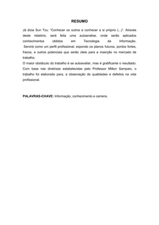 RESUMO

Já dizia Sun Tzu: “Conhecer os outros e conhecer a si próprio (...)”. Através
deste   relatório,   será   feita   uma   autoanalise,   onde    serão     aplicados
conhecimentos         obtidos       em      Tecnologia      da           Informação.
Servirá como um perfil profissional, expondo os planos futuros, pontos fortes,
fracos, e outros potenciais que serão úteis para a inserção no mercado de
trabalho.
O maior obstáculo do trabalho é se autoavaliar, mas é gratificante o resultado.
Com base nas diretrizes estabelecidas pelo Professor Milton Sampaio, o
trabalho foi elaborado para, a observação de qualidades e defeitos na vida
profissional.




PALAVRAS-CHAVE: Informação, conhecimento e carreira.
 
