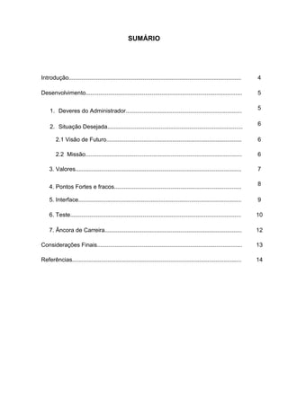 SUMÁRIO




Introdução...........................................................................................................    4

Desenvolvimento.................................................................................................         5

                                                                                                                         5
     1. Deveres do Administrador........................................................................

                                                                                                                         6
     2. Situação Desejada....................................................................................

        2.1 Visão de Futuro....................................................................................          6

        2.2 Missão.................................................................................................      6

    3. Valores.......................................................................................................    7

                                                                                                                         8
    4. Pontos Fortes e fracos...............................................................................

    5. Interface.....................................................................................................    9

    6. Teste..........................................................................................................   10

    7. Âncora de Carreira.....................................................................................           12

Considerações Finais..........................................................................................           13

Referências.........................................................................................................     14
 
