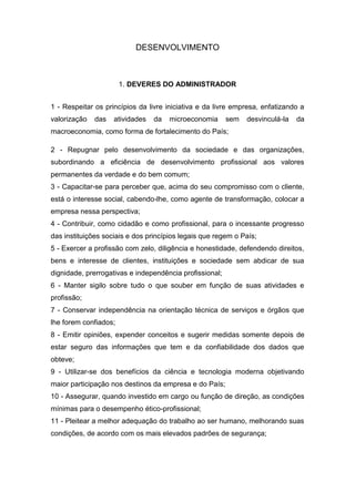 DESENVOLVIMENTO



                       1. DEVERES DO ADMINISTRADOR


1 - Respeitar os princípios da livre iniciativa e da livre empresa, enfatizando a
valorização   das   atividades   da   microeconomia      sem   desvinculá-la   da
macroeconomia, como forma de fortalecimento do País;

2 - Repugnar pelo desenvolvimento da sociedade e das organizações,
subordinando a eficiência de desenvolvimento profissional aos valores
permanentes da verdade e do bem comum;
3 - Capacitar-se para perceber que, acima do seu compromisso com o cliente,
está o interesse social, cabendo-lhe, como agente de transformação, colocar a
empresa nessa perspectiva;
4 - Contribuir, como cidadão e como profissional, para o incessante progresso
das instituições sociais e dos princípios legais que regem o País;
5 - Exercer a profissão com zelo, diligência e honestidade, defendendo direitos,
bens e interesse de clientes, instituições e sociedade sem abdicar de sua
dignidade, prerrogativas e independência profissional;
6 - Manter sigilo sobre tudo o que souber em função de suas atividades e
profissão;
7 - Conservar independência na orientação técnica de serviços e órgãos que
lhe forem confiados;
8 - Emitir opiniões, expender conceitos e sugerir medidas somente depois de
estar seguro das informações que tem e da confiabilidade dos dados que
obteve;
9 - Utilizar-se dos benefícios da ciência e tecnologia moderna objetivando
maior participação nos destinos da empresa e do País;
10 - Assegurar, quando investido em cargo ou função de direção, as condições
mínimas para o desempenho ético-profissional;
11 - Pleitear a melhor adequação do trabalho ao ser humano, melhorando suas
condições, de acordo com os mais elevados padrões de segurança;
 
