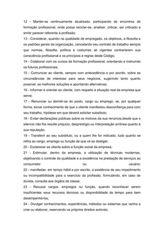 12 - Manter-se continuamente atualizado, participando de encontros de
formação profissional, onde possa reciclar-se, analisar, criticar, ser criticado e
emitir parecer referente à profissão;
13 - Considerar, quando na qualidade de empregado, os objetivos, a filosofia e
os padrões gerais da organização, cancelando seu contrato de trabalho sempre
que normas, filosofia, política e costumes ali vigentes contrariarem sua
consciência profissional e os princípios e regras deste Código;
14 - Colaborar com os cursos de formação profissional, orientando e instruindo
os futuros profissionais;
15 - Comunicar ao cliente, sempre com antecedência e por escrito, sobre as
circunstâncias de interesse para seus negócios, sugerindo tanto quanto
possível, as melhores soluções e apontando alternativas;
16 - Informar e orientar ao cliente, com respeito à situação real da empresa que
serve;
17 - Renunciar ou demitir-se do posto, cargo ou emprego, se, por qualquer
forma, tomar conhecimento de que o cliente manifestou desconfiança para com
seu trabalho, hipótese em que deverá solicitar substituto;
18 - Evitar declarações públicas sobre os motivos da sua renúncia,desde que o
silencio não lhe resulte prejuízo, desprestígio ou interpretação errônea quanto à
sua reputação.
19 - Transferir ao seu substituto, ou a quem lhe for indicado, tudo quanto se
refira ao cargo, emprego ou função de que vá se desligar;
20 - Esclarecer ao cliente sobre a função social da empresa;
21 - Estimular, dentro da empresa, a utilização de técnicas modernas,
objetivando o controle da qualidade e a excelência na prestação de serviços ao
consumidor                               ou                              usuário;
22 - manifestar, em tempo hábil e por escrito, a existência de seu impedimento
ou incompatibilidade para o exercício da profissão, formulando, em caso de
dúvida, consulta aos órgãos de classe;
23 - Recusar cargos, empregos ou função, quando reconhecer serem
insuficientes seus recursos técnicos ou disponibilidade de tempo para bem
desempenhá-los;
24 - Divulgar conhecimentos, experiências, métodos ou sistemas que venha a
criar ou elaborar, reservando os próprios direitos autorais;
 