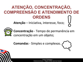 ATENÇÃO, CONCENTRAÇÃO, 
COMPREENSÃO E ATENDIMENTO DE 
ORDENS 
Atenção – Iniciativa, interesse, foco; 
Concentração - Tempo de permanência em 
concentração em um objeto; 
Comandas - Simples e complexas. 
SECRETARIA DA EDUCAÇÃO 
Núcleo Pedagógico 
Diretoria Coordenadoria de Ensino de – Região Gestão de da São Educação José dos Básica 
Campos 
 