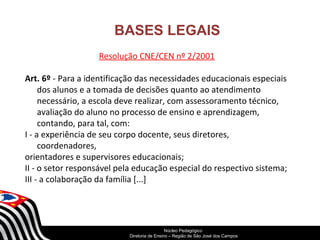 BASES LEGAIS 
Resolução CNE/CEN nº 2/2001 
Art. 6º - Para a identificação das necessidades educacionais especiais 
dos alunos e a tomada de decisões quanto ao atendimento 
necessário, a escola deve realizar, com assessoramento técnico, 
avaliação do aluno no processo de ensino e aprendizagem, 
contando, para tal, com: 
I - a experiência de seu corpo docente, seus diretores, 
SECRETARIA DA EDUCAÇÃO 
Coordenadoria de Gestão da Educação Básica 
coordenadores, 
orientadores e supervisores educacionais; 
II - o setor responsável pela educação especial do respectivo sistema; 
III - a colaboração da família [...] 
Núcleo Pedagógico 
Diretoria de Ensino – Região de São José dos Campos 
 