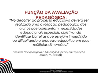 FUNÇÃO DA AVALIAÇÃO 
PEDAGÓGICA: 
“No decorrer do processo educativo deverá ser 
realizada uma avaliação pedagógica dos 
alunos que apresentam necessidades 
educacionais especiais, objetivando 
identificar barreiras que estejam impedindo 
ou dificultando o processo educativo em suas 
múltiplas dimensões.” 
Diretrizes Nacionais para a Educação Especial na Educação 
Básica, (p. 33 e 34) 
SECRETARIA DA EDUCAÇÃO 
Núcleo Pedagógico 
Diretoria Coordenadoria de Ensino de – Região Gestão de da São Educação José dos Básica 
Campos 
 