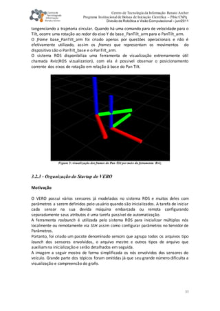 Centro de Tecnologia da Informação Renato Archer
Programa Institucional de Bolsas de Iniciação Científica – Pibic/CNPq
Divisão de Robótica e Visão Computacional – jun/2011
11
tangenciando a trajetoria circular. Quando há uma comando para de velocidade para o
Tilt, ocorre uma rotação ao redor do eixo Y do base_PanTilt_arm para o PanTilt_arm.
O frame base_PanTilt_arm foi criado apenas por questôes operacionais e não é
efetivamente utilizado, assim os frames que representam os movimentos do
dispositivo são o PanTilt_base e o PanTilt_arm.
O sistema ROS disponibiliza uma ferramenta de visualização extremamente útil
chamada Rviz(ROS vizualization), com ela é possivel observar o posicionamento
corrente dos eixos de rotação em relação à base do Pan Tilt.
Figura 5: visualização dos frames do Pan Tilt por meio da ferramenta Rviz
3.2.3 - Organização do Startup do VERO
Motivação
O VERO possui vários sensores já modelados no sistema ROS e muitos deles com
parâmetros a serem definidos pelo usuário quando são inicializados. A tarefa de iniciar
cada sensor na sua devida máquina embarcada ou remota configurando
separadamente seus atributos é uma tarefa passível de automatização.
A ferramenta roslaunch é utilizada pelo sistema ROS para inicializar múltiplos nós
localmente ou remotamente via SSH assim como configurar parâmetros no Servidor de
Parâmetros.
Portanto, foi criado um pacote denominado sensors que agrupa todos os arquivos tipo
launch dos sensores envolvidos, o arquivo mestre e outros tipos de arquivo que
auxiliam na inicialização e serão detalhados em seguida.
A imagem a seguir mostra de forma simplificada os nós envolvidos dos sensores do
veículo. Grande parte dos tópicos foram omitidas já que seu grande número dificulta a
visualização e compreensão do grafo.
 