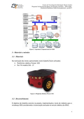 Centro de Tecnologia da Informação Renato Archer
Programa Institucional de Bolsas de Iniciação Científica – Pibic/CNPq
Divisão de Robótica e Visão Computacional – jun/2011
6
Figura 2: Arquitetura Computacional do VERO
3 - Materiais e métodos
3.1 - Materiais
Na realização dos testes apresentados neste trabalho foram utilizados:
 Plataforma robótica Pioneer 3DX
 Pan Tilt modelo C46 - 17
Figura 3: Plataforma Robótica Pioneer 3DX
3.2 - Desenvolvimento
O objetivo do trabalho consiste no projeto, implementação e teste de módulos para o
arcabouço ROS considerando a instanciação realizada no veiculo robótico da DRVC.
 