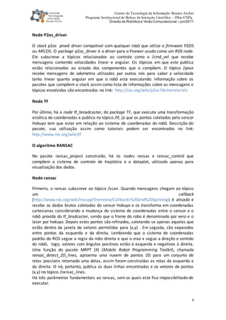 Centro de Tecnologia da Informação Renato Archer
Programa Institucional de Bolsas de Iniciação Científica – Pibic/CNPq
Divisão de Robótica e Visão Computacional – jun/2011
8
Node P2os_driver
O stack p2os provê driver compatível com qualquer robô que utilize o firmware P2OS
ou ARCOS. O package p2os_driver é o driver para o Pioneer usado como um ROS node.
Ele subscreve a tópicos relacionados ao controle como o /cmd_vel que recebe
mensagens contendo velocidades linear e angular. Os tópicos em que este publica
estão relacionados ao estado dos componentes que o compõem. O tópico /pose
recebe mensagens de odometria utilizadas por outros nós para saber a velocidade
tanto linear quanto angular em que o robô esta executando. Informação sobre os
pacotes que compõem o stack assim como lista de informações sobre as mensagens e
tópicos envolvidos são encontrados no link: http://ros.org/wiki/p2os?distro=electric
Node TF
Por último, há o node tf_broadcaster, do package TF, que executa uma transformação
estática de coordenadas e publica no tópico /tf, já que os pontos coletados pelo sensor
Hokuyo tem que estar em relação ao sistema de coordenadas do robô. Descrição do
pacote, sua utilização assim como tutoriais podem ser encontrados no link:
http://www.ros.org/wiki/tf
O algoritmo RANSAC
No pacote ransac_project construído, há os nodes ransac e ransac_control que
compõem o sistema de controle de trajetória e o dataplot, utilizado apenas para
visualização dos dados.
Node ransac
Primeiro, o ransac subscreve ao tópico /scan. Quando mensagens chegam ao tópico
um callback
(http://www.ros.org/wiki/roscpp/Overview/Callbacks%20and%20Spinning) é ativado e
recebe os dados brutos coletados do sensor Hokuyo e os transforma em coordenadas
cartesianas considerando a mudança do sistema de coordenadas entre o sensor e o
robô provida do tf_bradcaster, sendo que o frame do robo é denominado por vero e o
laser por hokuyo. Depois estes pontos são refinados, coletando-se apenas aqueles que
estão dentro da janela de valores permitidos para (x,y) . Em seguida, são separados
entre pontos da esquerda e da direita. Lembrando que o sistema de coordenadas
padrão do ROS segue a regra da mão direita e que o eixo x segue a direção e sentido
do robô, logo, valores com ângulos positivos estão à esquerda e negativos à direita.
Uma função do pacote MRPT [4] (Mobile Robot Programming Toolkit), chamada
ransac_detect_2D_lines, aproxima uma nuvem de pontos 2D para um conjunto de
retas possíveis retornado uma delas, assim foram construídas as retas da esquerda e
da direita. O nó, portanto, publica as duas linhas encontradas e os vetores de pontos
(x,y) no tópico /ransac_lines.
Há três parâmetros fundamentais ao ransac, sem os quais este fica impossibilitado de
executar.
 