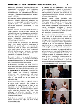 PEREGRINOS DO AMOR – RELATÓRIO DAS ATIVIDADES – 2015 2
Na segunda atividade um instrutor apresentou-se
para conduzir o treinamento e foram iniciadas as
incursões no Umbral para resgate e
encaminhamento para o hospital composto pelos
containers. Cada trabalhador recebeu um protetor
ou guia individual.
Era comum o retorno ao hospital para doação de
energias e vibrações pelos irmãos resgatados nas
semanas anteriores. Após os trabalhos o instrutor
espiritual ouvia os comentários sobre as
percepções individuais, visualizações e fazia
orientações.
Desde as primeiras reuniões a orientação era que
cada trabalhador faria a sua parte e tem a sua
habilidade com que contribui para com o trabalho.
Nem sempre todos estariam realizando a mesma
atividade, devido ao preparo individual que já
vinham recebendo espiritualmente e às
habilidades que já possuíam.
Outro hospital foi apresentado com estrutura
maior, com cúpulas cristalinas observadas à
distância na aproximação e um sistema de
interligação entre as cúpulas. Os trabalhadores
nesse hospital eram de outros orbes, de aspecto
diferente do humanoide e utilizavam tecnologia
avançada, desenvolvida para tratamentos mais
complexos das entidades socorridas.
Em cada trabalho era possível aprofundar
conhecimentos sobre as características do Umbral
e de entidades sofredoras ou que estavam presos
sob a influenciação de outras entidades.
As tecnologias avançadas que foram utilizadas
eram descritas e comentadas durante os trabalhos
e durante as descrições individuais com o instrutor.
A segunda fase do treinamento caracterizou-se
pelas viagens em transportes específicos,
inicialmente com desdobramento até naves
espaciais, ora a nave grande que fica estacionada
sobre a Casa Espírita, ora a nave menor de
transporte local.
Os transportes foram feitos à Lua, Marte, Júpiter e
a outros orbes. Iniciaram com viagens de
observação de características da nave e da
tripulação e observação dos planetas e de suas
características. Aos poucos foi percebido o uso de
roupas especiais, chamadas de capas, para
adaptação às diferentes condições que os
trabalhadores encarnados encontrariam na nave
durante o deslocamento.
Nesta fase foi realizado um desdobramento a
esferas cristalinas mais sutis, com flores muito
brilhantes e grandes.
A terceira fase do treinamento teve como
característica a viagem e resgates em outros orbes.
Após o treinamento no Umbral e deslocamentos
em naves com uso de capas para adaptação, foi
possível iniciar os resgates em orbes do sistema
solar e em outras galáxias.
Algumas viagens foram realizadas para
treinamento e adaptação energética apenas, sendo
feitas observações através de monitores que
transmitiam as imagens captadas no exterior da
nave. As naves e transportes especiais puderam ser
melhor observados, conhecido o sistema
energético mental de propulsão, assim como as
tripulações e trabalhadores das naves puderam
sem observados com maior frequência.
Os resgates no Umbral terreno continuaram sendo
feitos, com uso de transportes espaciais para
deslocamento até o astral do Oriente Médio, por
exemplo. As tecnologias utilizadas envolveram uma
criação de uma mesquita durante o resgate nessa
região e, ao ser concluído o trabalho, a mesquita
transformou-se em nave espacial conduzindo os
irmãos resgatados para tratamento nos hospitais.
Recentemente os resgates feitos em orbe de outra
galáxia conduziram as entidades (degredadas para
lá) para um tratamento bastante específico em
unidade cristalina de tratamento localizada no
astral da Terra e conduzida exclusivamente por
seres de outros orbes. Essa unidade pôde ser
instalada na Terra pela mudança na qualidade
vibratória do planeta e pela mudança de posição
na transição para planeta de regeneração.
 