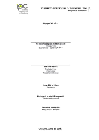 INSTITUTO DE PESQUISA CATARINENSE LTDA 2
                                                                  Pesquisas & Consultoria




                                 Equipe Técnica




                ________________________________________
                     Renato Casagrande Rampinelli
                                  Sócio/gerente
                           Economista – CORECON 2714




                 _______________________________________
                              Tatiane Peters
                               Sócia/gerente
                                    Matemática
                                 Responsável técnica




                                 José Mário Lima
                                      Estatístico




                         Rodrigo Locatelli Rampinelli
                                Pesquisador Amostral




                               Rosinete Medeiros
                               Pesquisadora Amostral




Rua Palestina, n 35, sala 01 Centro Executivo Forense,2010. São Luiz – Criciúma/SC.
                             Criciúma, julho de Bairro
  CEP: 88803-170 Fone/Fax: (48) 3443-0002 – e-mail: tatiane@ipc-pesquisas.com.br
                                 www.ipc-pesquisas.com.br
 