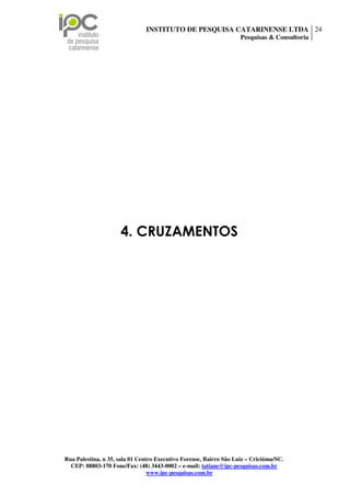 INSTITUTO DE PESQUISA CATARINENSE LTDA 24
                                                                    Pesquisas & Consultoria




                     4. CRUZAMENTOS




Rua Palestina, n 35, sala 01 Centro Executivo Forense, Bairro São Luiz – Criciúma/SC.
  CEP: 88803-170 Fone/Fax: (48) 3443-0002 – e-mail: tatiane@ipc-pesquisas.com.br
                                 www.ipc-pesquisas.com.br
 