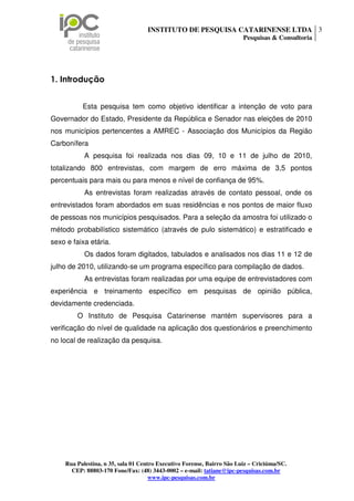 INSTITUTO DE PESQUISA CATARINENSE LTDA 3
                                                                        Pesquisas & Consultoria




1. Introdução


          Esta pesquisa tem como objetivo identificar a intenção de voto para
Governador do Estado, Presidente da República e Senador nas eleições de 2010
nos municípios pertencentes a AMREC - Associação dos Municípios da Região
Carbonífera
           A pesquisa foi realizada nos dias 09, 10 e 11 de julho de 2010,
totalizando 800 entrevistas, com margem de erro máxima de 3,5 pontos
percentuais para mais ou para menos e nível de confiança de 95%.
           As entrevistas foram realizadas através de contato pessoal, onde os
entrevistados foram abordados em suas residências e nos pontos de maior fluxo
de pessoas nos municípios pesquisados. Para a seleção da amostra foi utilizado o
método probabilístico sistemático (através de pulo sistemático) e estratificado e
sexo e faixa etária.
           Os dados foram digitados, tabulados e analisados nos dias 11 e 12 de
julho de 2010, utilizando-se um programa específico para compilação de dados.
           As entrevistas foram realizadas por uma equipe de entrevistadores com
experiência e treinamento específico em pesquisas de opinião pública,
devidamente credenciada.
        O Instituto de Pesquisa Catarinense mantém supervisores para a
verificação do nível de qualidade na aplicação dos questionários e preenchimento
no local de realização da pesquisa.




    Rua Palestina, n 35, sala 01 Centro Executivo Forense, Bairro São Luiz – Criciúma/SC.
      CEP: 88803-170 Fone/Fax: (48) 3443-0002 – e-mail: tatiane@ipc-pesquisas.com.br
                                     www.ipc-pesquisas.com.br
 