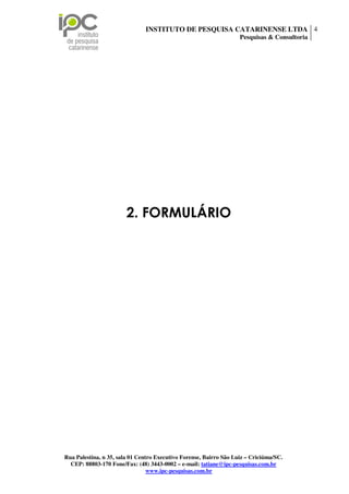 INSTITUTO DE PESQUISA CATARINENSE LTDA 4
                                                                    Pesquisas & Consultoria




                        2. FORMULÁRIO




Rua Palestina, n 35, sala 01 Centro Executivo Forense, Bairro São Luiz – Criciúma/SC.
  CEP: 88803-170 Fone/Fax: (48) 3443-0002 – e-mail: tatiane@ipc-pesquisas.com.br
                                 www.ipc-pesquisas.com.br
 