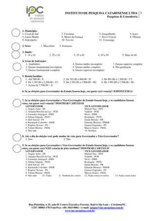 INSTITUTO DE PESQUISA CATARINENSE LTDA 5
                                                                                      Pesquisas & Consultoria



1. Município:
1. Cocal do Sul                       2. Criciúma                             3. Forquilhinha               4. Içara
5. Lauro Muller                       6. Morro da Fumaça                      7. Nova Veneza                8. Orleans
9. Siderópolis                        10. Treviso                             11. Urussanga

2. Sexo:          1. Masculino       2. Feminino

3. Idade:
   1. 16 a 24            2. 25 a 34                3. 35 a 44                4. 45 a 59              5. Mais de 60

4. Grau de Instrução:
   1. Analfabeto                                   4. Ensino médio incompleto               7. Ensino superior completo
   2. Ensino fundamental incompleto                5. Ensino médio completo                 8. Pós-graduação
   3. Ensino fundamental completo                  6. Ensino superior incompleto

5. Renda familiar:
   1. Até 580,00 - E                    2. De 581,00 a 860,00 - D               3. De 861,00 a 1.300,00 – C2
   4. De 1.301,00 a 2.200,00 – C1       5. De 2.201,00 a 3.900,00 – B2          6. De 3.901,00 a 7.500,00 – B1
   7. Acima de 7.500,00 – A

6. Se as eleições para Governador do Estado fossem hoje, em quem você votaria? (ESPONTÂNEA)
_______________________________________________________________________________________

7. Se as eleições para Governador e Vice-Governador do Estado fossem hoje, e os candidatos fossem
estes, em quem você votaria? MOSTRAR CARTÃO 01
   GOVERNADOR                                                   VICE-GOVERNADOR
   1. Ângela Amin - PP                                          Manoel Dias - PDT
   2. Amadeu Hercílio da Luz - PCB                              Valdelir - PCB
   3. Carmelito Smieguel - PMN                                  Nívio - PMN
   4. Gilmar Salgado - PSTU                                     Rosângela - PSTU
   5. Ideli Salvati - PT                                        Guido Bretzke - PR
   6. Raimundo Colombo - DEM                                    Eduardo Moreira - PMDB
   7. Rogério Novaes - PV                                       Guaraci Fagundes - PV
   8. Valmir Martins - PSOL                                     Marcos Soares - PSOL
   9. Não sabe                                                  10. Nenhum

8. Até o dia da eleição você pode mudar de voto para Governador e Vice-Governador?
   1. Sim                            2. Não

9. Se as eleições para Governador e Vice-Governador do Estado fossem hoje, e os candidatos fossem
estes, em quem você NÃO votaria de jeito nenhum? MOSTRAR CARTÃO 01
   GOVERNADOR                                                   VICE-GOVERNADOR
   1. Ângela Amin - PP                                          Manoel Dias - PDT
   2. Amadeu Hercílio da Luz - PCB                              Valdelir - PCB
   3. Carmelito Smieguel - PMN                                  Nívio - PMN
   4. Gilmar Salgado - PSTU                                     Rosângela - PSTU
   5. Ideli Salvati - PT                                        Guido Bretzke - PR
   6. Raimundo Colombo - DEM                                    Eduardo Moreira - PMDB
   7. Rogério Novaes - PV                                       Guaraci Fagundes - PV
   8. Valmir Martins - PSOL                                     Marcos Soares - PSOL
   9. Não sabe         10. Todos   11. Nenhum dos outros        12. Nada contra os outros     13. Nada contra todos




      Rua Palestina, n 35, sala 01 Centro Executivo Forense, Bairro São Luiz – Criciúma/SC.
        CEP: 88803-170 Fone/Fax: (48) 3443-0002 – e-mail: tatiane@ipc-pesquisas.com.br
                                       www.ipc-pesquisas.com.br
 