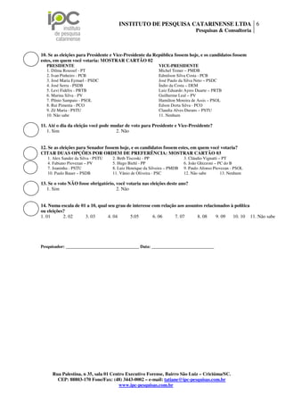 INSTITUTO DE PESQUISA CATARINENSE LTDA 6
                                                                                Pesquisas & Consultoria



10. Se as eleições para Presidente e Vice-Presidente da República fossem hoje, e os candidatos fossem
estes, em quem você votaria: MOSTRAR CARTÃO 02
  PRESIDENTE                                                VICE-PRESIDENTE
  1. Dilma Roussef - PT                                     Michel Temer – PMDB
  2. Ivan Pinheiro - PCB                                    Edmilson Silva Costa - PCB
  3. José Maria Eymael - PSDC                               José Paulo da Silva Neto – PSDC
  4. José Serra - PSDB                                      Índio da Costa – DEM
  5. Levi Fidélix - PRTB                                    Luiz Eduardo Ayres Duarte – PRTB
  6. Marina Silva - PV                                      Guilherme Leal – PV
  7. Plínio Sampaio - PSOL                                  Hamilton Moreira de Assis – PSOL
  8. Rui Pimenta - PCO                                      Edson Dorta Silva - PCO
  9. Zé Maria - PSTU                                        Claudia Alves Durans – PSTU
  10. Não sabe                                              11. Nenhum

11. Até o dia da eleição você pode mudar de voto para Presidente e Vice-Presidente?
   1. Sim                            2. Não


12. Se as eleições para Senador fossem hoje, e os candidatos fossem estes, em quem você votaria?
CITAR DUAS OPÇÕES POR ORDEM DE PREFERÊNCIA: MOSTRAR CARTÃO 03
   1. Alex Sander da Silva - PSTU   2. Beth Tiscoski - PP                 3. Cláudio Vignatti – PT
   4. Fabiano Piovezan – PV         5. Hugo Biehl - PP                    6. João Ghizzoni – PC do B
   7. Joaninha - PSTU               8. Luiz Henrique da Silveira – PMDB   9. Paulo Afonso Piovezan - PSOL
   10. Paulo Bauer – PSDB           11. Vânio de Oliveira - PSC           12. Não sabe         13. Nenhum

13. Se o voto NÃO fosse obrigatório, você votaria nas eleições deste ano?
   1. Sim                            2. Não


14. Numa escala de 01 a 10, qual seu grau de interesse com relação aos assuntos relacionados à política
ou eleições?
1. 01      2. 02     3. 03       4. 04     5.05        6. 06     7. 07      8. 08     9. 09   10. 10 11. Não sabe




Pesquisador: __________________________________ Data: _____________________________




     Rua Palestina, n 35, sala 01 Centro Executivo Forense, Bairro São Luiz – Criciúma/SC.
       CEP: 88803-170 Fone/Fax: (48) 3443-0002 – e-mail: tatiane@ipc-pesquisas.com.br
                                      www.ipc-pesquisas.com.br
 