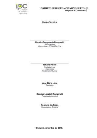 INSTITUTO DE PESQUISA CATARINENSE LTDA 2
                                                    Pesquisas & Consultoria




                                  Equipe Técnica




                 ________________________________________
                      Renato Casagrande Rampinelli
                                   Sócio/gerente
                            Economista – CORECON 2714




                 _______________________________________
                              Tatiane Peters
                               Sócia/gerente
                                     Matemática
                                  Responsável técnica




                                 José Mário Lima
                                       Estatístico




                          Rodrigo Locatelli Rampinelli
                                 Pesquisador Amostral




                                Rosinete Medeiros
                                Pesquisadora Amostral




Rua Palestina, n 35, sala 01 Centro Executivo Forense, Bairro São Luiz – Criciúma/SC.
                          Criciúma, setembro de 2010.
  CEP: 88803-170 Fone/Fax: (48) 3443-0002 – e-mail: tatiane@ipc-pesquisas.com.br
                                 www.ipc-pesquisas.com.br
 