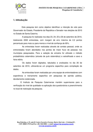 INSTITUTO DE PESQUISA CATARINENSE LTDA 3
                                                         Pesquisas & Consultoria




1. Introdução


           Esta pesquisa tem como objetivo identificar a intenção de voto para
Governador do Estado, Presidente da República e Senador nas eleições de 2010
no Estado de Santa Catarina.
            A pesquisa foi realizada nos dias 23, 24, 25 e 26 de setembro de 2010,
totalizando 2000 entrevistas, com margem de erro máxima de 2,2 pontos
percentuais para mais ou para menos e nível de confiança de 95%.
            As entrevistas foram realizadas através de contato pessoal, onde os
entrevistados foram abordados nos pontos de maior fluxo de pessoas nos
municípios pesquisados. Para a seleção da amostra foi utilizado o método
probabilístico sistemático (através de pulo sistemático) e estratificado e sexo e
faixa etária.
            Os dados foram digitados, tabulados e analisados no dia 26 de
setembro de 2010, utilizando-se um programa específico para compilação de
dados.
            As entrevistas foram realizadas por uma equipe de entrevistadores com
experiência e treinamento específico em pesquisas de opinião pública,
devidamente credenciada.
         O Instituto de Pesquisa Catarinense mantém supervisores para a
verificação do nível de qualidade na aplicação dos questionários e preenchimento
no local de realização da pesquisa.




     Rua Palestina, n 35, sala 01 Centro Executivo Forense, Bairro São Luiz – Criciúma/SC.
       CEP: 88803-170 Fone/Fax: (48) 3443-0002 – e-mail: tatiane@ipc-pesquisas.com.br
                                      www.ipc-pesquisas.com.br
 