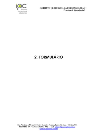 INSTITUTO DE PESQUISA CATARINENSE LTDA 4
                                                    Pesquisas & Consultoria




                        2. FORMULÁRIO




Rua Palestina, n 35, sala 01 Centro Executivo Forense, Bairro São Luiz – Criciúma/SC.
  CEP: 88803-170 Fone/Fax: (48) 3443-0002 – e-mail: tatiane@ipc-pesquisas.com.br
                                 www.ipc-pesquisas.com.br
 