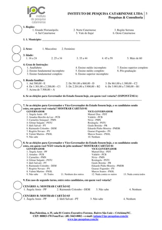 INSTITUTO DE PESQUISA CATARINENSE LTDA 5
                                                                Pesquisas & Consultoria

1. Região:
        1. Grande Florianópolis                 2. Norte Catarinense                      3. Região Serrana
           4. Sul Catarinense                      5. Vale do Itajaí                     6. Oeste Catarinense

1. 1. Município: ________________________________________________________________________


2. Sexo:          1. Masculino       2. Feminino

3. Idade:
   1. 16 a 24             2. 25 a 34               3. 35 a 44               4. 45 a 59               5. Mais de 60

4. Grau de Instrução:
   1. Analfabeto                                   4. Ensino médio incompleto               7. Ensino superior completo
   2. Ensino fundamental incompleto                5. Ensino médio completo                 8. Pós-graduação
   3. Ensino fundamental completo                  6. Ensino superior incompleto

5. Renda familiar:
   1. Até 580,00 - E                     2. De 581,00 a 860,00 - D              3. De 861,00 a 1.300,00 – C2
   4. De 1.301,00 a 2.200,00 – C1        5. De 2.201,00 a 3.900,00 – B2         6. De 3.901,00 a 7.500,00 – B1
   7. Acima de 7.500,00 – A

6. Se as eleições para Governador do Estado fossem hoje, em quem você votaria? (ESPONTÂNEA)
_______________________________________________________________________________________

7. Se as eleições para Governador e Vice-Governador do Estado fossem hoje, e os candidatos sendo
estes, em quem você votaria? MOSTRAR CARTÃO 01
   GOVERNADOR                                                   VICE-GOVERNADOR
   1. Ângela Amin - PP                                          Manoel Dias - PDT
   2. Amadeu Hercílio da Luz - PCB                              Valdelir - PCB
   3. Carmelito Smieguel - PMN                                  Nívio - PMN
   4. Gilmar Salgado - PSTU                                     Rosângela - PSTU
   5. Ideli Salvati - PT                                        Guido Bretzke - PR
   6. Raimundo Colombo - DEM                                    Eduardo Pinho Moreira - PMDB
   7. Rogério Novaes - PV                                       Guaraci Fagundes - PV
   8. Valmir Martins - PSOL                                     Marcos Soares - PSOL
   9. Não sabe                                                  10. Nenhum

8. Se as eleições para Governador e Vice-Governador do Estado fossem hoje, e os candidatos sendo
estes, em quem você NÃO votaria de jeito nenhum? MOSTRAR CARTÃO 01
   GOVERNADOR                                                      VICE-GOVERNADOR
   1. Ângela Amin - PP                                             Manoel Dias - PDT
   2. Amadeu - PCB                                                 Valdelir - PCB
   3. Carmelito - PMN                                              Nívio - PMN
   4. Gilmar Salgado - PSTU                                        Rosângela - PSTU
   5. Ideli Salvatti - PT                                          Guido Bretzke - PR
   6. Raimundo Colombo - DEM                                       Eduardo Pinho Moreira - PMDB
   7. Rogério Novaes - PV                                          Guaraci Fagundes - PV
   8. Valmir Martins - PSOL                                        Marcos Soares - PSOL
   9. Não sabe         10. Todos     11. Nenhum dos outros         12. Nada contra os outros   13. Nada contra todos

9. Em caso de segundo turno, entre estes candidatos, em quem você votaria?

CENÁRIO A: MOSTRAR CARTÃO 02
1. Ângela Amin - PP 2. Raimundo Colombo - DEM                          3. Não sabe                     4. Nenhum

CENÁRIO B: MOSTRAR CARTÃO 03
1. Ângela Amin - PP 2. Ideli Salvati - PT                         3. Não sabe                     4. Nenhum




      Rua Palestina, n 35, sala 01 Centro Executivo Forense, Bairro São Luiz – Criciúma/SC.
        CEP: 88803-170 Fone/Fax: (48) 3443-0002 – e-mail: tatiane@ipc-pesquisas.com.br
                                       www.ipc-pesquisas.com.br
 