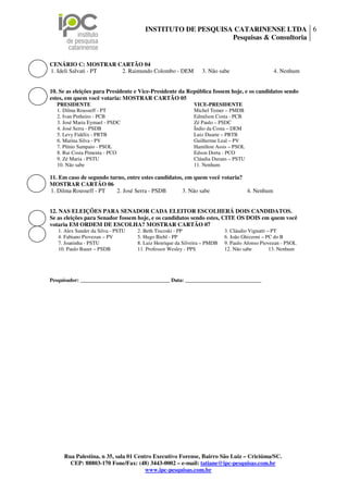 INSTITUTO DE PESQUISA CATARINENSE LTDA 6
                                                            Pesquisas & Consultoria


CENÁRIO C: MOSTRAR CARTÃO 04
1. Ideli Salvati - PT 2. Raimundo Colombo - DEM                 3. Não sabe                    4. Nenhum


10. Se as eleições para Presidente e Vice-Presidente da República fossem hoje, e os candidatos sendo
estes, em quem você votaria: MOSTRAR CARTÃO 05
  PRESIDENTE                                                VICE-PRESIDENTE
  1. Dilma Rousseff - PT                                    Michel Temer – PMDB
  2. Ivan Pinheiro - PCB                                    Edmilson Costa - PCB
  3. José Maria Eymael - PSDC                               Zé Paulo – PSDC
  4. José Serra - PSDB                                      Índio da Costa – DEM
  5. Levy Fidélix - PRTB                                    Luiz Duarte – PRTB
  6. Marina Silva - PV                                      Guilherme Leal – PV
  7. Plínio Sampaio - PSOL                                  Hamilton Assis – PSOL
  8. Rui Costa Pimenta - PCO                                Edson Dorta - PCO
  9. Zé Maria - PSTU                                        Cláudia Durans – PSTU
  10. Não sabe                                              11. Nenhum

11. Em caso de segundo turno, entre estes candidatos, em quem você votaria?
MOSTRAR CARTÃO 06
1. Dilma Rousseff - PT    2. José Serra - PSDB      3. Não sabe             4. Nenhum


12. NAS ELEIÇÕES PARA SENADOR CADA ELEITOR ESCOLHERÁ DOIS CANDIDATOS.
Se as eleições para Senador fossem hoje, e os candidatos sendo estes, CITE OS DOIS em quem você
votaria EM ORDEM DE ESCOLHA? MOSTRAR CARTÃO 07
   1. Alex Sander da Silva - PSTU   2. Beth Tiscoski - PP                 3. Cláudio Vignatti – PT
   4. Fabiano Piovezan – PV         5. Hugo Biehl - PP                    6. João Ghizzoni – PC do B
   7. Joaninha - PSTU               8. Luiz Henrique da Silveira – PMDB   9. Paulo Afonso Piovezan - PSOL
   10. Paulo Bauer – PSDB           11. Professor Wesley - PPS            12. Não sabe         13. Nenhum




Pesquisador: __________________________________ Data: _____________________________




     Rua Palestina, n 35, sala 01 Centro Executivo Forense, Bairro São Luiz – Criciúma/SC.
       CEP: 88803-170 Fone/Fax: (48) 3443-0002 – e-mail: tatiane@ipc-pesquisas.com.br
                                      www.ipc-pesquisas.com.br
 