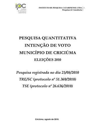 INSTITUTO DE PESQUISA CATARINENSE LTDA 1
                                                    Pesquisas & Consultoria




  PESQUISA QUANTITATIVA
          INTENÇÃO DE VOTO
   MUNICÍPIO DE CRICIÚMA
                        ELEIÇÕES 2010


Pesquisa registrada no dia 25/08/2010
  TRE/SC (protocolo nº 51.369/2010)
       TSE (protocolo nº 26.636/2010)




                          Criciúma, agosto de 2010.
Rua Palestina, n 35, sala 01 Centro Executivo Forense, Bairro São Luiz – Criciúma/SC.
  CEP: 88803-170 Fone/Fax: (48) 3443-0002 – e-mail: tatiane@ipc-pesquisas.com.br
                                 www.ipc-pesquisas.com.br
 