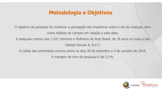 2
Metodologia e Objetivos
O objetivo da pesquisa foi conhecer a percepção dos brasileiros sobre o dia da crianças, bem
como hábitos de compra em relação a esta data.
A pesquisa contou com 1.021 Homens e Mulheres de todo Brasil, de 18 anos ou mais e das
Classes Sociais A, B e C.
A coleta das entrevistas ocorreu entre os dias 30 de setembro a 4 de outubro de 2016.
A margem de erro da pesquisa é de 3,1%.
 