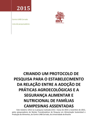 2016
Centro UnB Cerrado
CRIANDO UM PROTOCOLO DE
PESQUISA PARA O ESTABELECIMENTO
DA RELAÇÃO ENTRE A ADOÇÃO DE
PRÁTICAS AGROECOLÓGICAS E A
SEGURANÇA ALIMENTAR E
NUTRICIONAL DE FAMÍLIAS
CAMPESINAS ASSENTADAS
Este relatório refere-se à pesquisa realizada entre março de 2014 a novembro de 2015,
pelos pesquisadores do Núcleo Transdisciplinar de Pesquisa em Alimentação Sustentável e
Produção de Alimentos, do Centro UNB Cerrado, da Universidade de Brasília
Pesquisadores:
Nina Paula Laranjeira
Lívia Penna Firme Rodrigues
César Adriano Barbosa
Carlos Salgado
Maria Schuler
Aleph Mesquita Dhelomme
Hanna Schuler
Carlaille Carvalho
Luiz Fernando Schuler
 