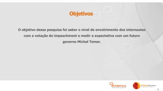 2
Objetivos
O objetivo dessa pesquisa foi saber o nível de envolvimento dos internautas
com a votação do impeachment e medir a expectativa com um futuro
governo Michel Temer.
 
