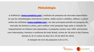 3
Metodologia
A eCMetrics (www.ecmetrics.com), instituto de pesquisa de mercado especialista
no uso de metodologias interativas (online, mídia social e mobile), utilizou o painel
online da eCGlobal (www.ecglobal.com), um dos principais painéis de pesquisa de
mercado da América Latina, para realizar uma pesquisa logo após a votação do
impeachment na Câmara dos deputados. A pesquisa contou com 1001 entrevistas
com internautas, homens e mulheres de todo Brasil, acima de 18 anos e das Classes
Sociais A, B e C entre os dias 18 e 24 de Abril de 2016.
A margem de erro da pesquisa é de 3,1%.
 