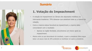 6
Sumário
• A votação do impeachment na Câmara dos deputados mobilizou os
internautas brasileiros: 79% disseram que assistiram toda ou a maioria da
votação;
• Como a maioria estava favorável ao impeachment, a maioria deles
concordaram com o resultado:
• Apenas na região Nordeste, encontramos um menor apoio ao
impeachment.
• Mesmo entre os que discordaram do resultado, o apoio a presidente Dilma segue
baixo: um pouco mais de 20% pretende se manifestar em apoio a presidente.
6
1. Votação do Impeachment
 