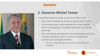 7
Sumário
• A expectativa é baixa em relação ao governo do Michel Temer
• Poucos (8%) acreditam que ele fará um governo ótimo ou bom
• Um dos motivos para a baixa aprovação de um futuro governo
Temer é a percepção que a corrupção ficará igual ou pior do que
temos hoje.
• Entre os favoráveis ao impeachment, há uma percepção maior que a
corrupção ficará igual e entre os contrário ao impeachment,
acreditam que a corrupção aumentará:
• Por isso, a vontade da maioria é que ocorra novas eleições para
presidente.
7
2. Governo Michel Temer
 