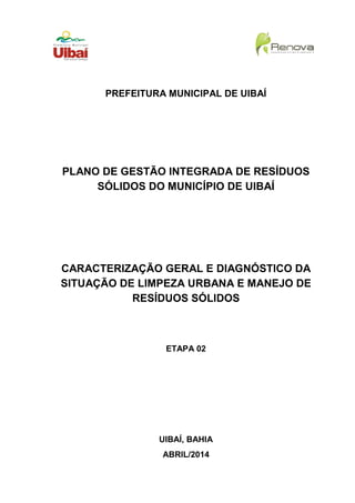 PREFEITURA MUNICIPAL DE UIBAÍ
PLANO DE GESTÃO INTEGRADA DE RESÍDUOS
SÓLIDOS DO MUNICÍPIO DE UIBAÍ
CARACTERIZAÇÃO GERAL E DIAGNÓSTICO DA
SITUAÇÃO DE LIMPEZA URBANA E MANEJO DE
RESÍDUOS SÓLIDOS
ETAPA 02
UIBAÍ, BAHIA
ABRIL/2014
 