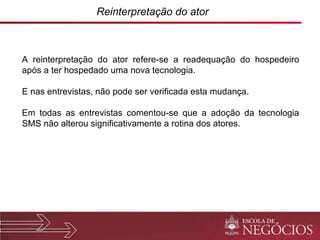 Reinterpretação do ator A reinterpretação do ator refere-se a readequação do hospedeiro após a ter hospedado uma nova tecnologia.  E nas entrevistas, não pode ser verificada esta mudança.  Em todas as entrevistas comentou-se que a adoção da tecnologia SMS não alterou significativamente a rotina dos atores. 
