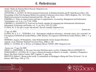 6. Referências  Anatel.  Dados do Sistema Móvel Pessoal. Disponível em:  http://www.anatel.gov.br/Portal/exibirPortalInternet.do  Acesso em: 27 jul. de 2010. ANTOVSKI, L.; GUSEV, M. M-Government Framework. In Ibrahim Kushchu and M. Halid Kuscu (Eds.), The Proceedings of the First European Mobile Government Conference (Euro mGov 2005). Brighton, UK , 10-12 July, Mobile Government Consortium International Pub., UK. pp. 36-44. CIBORRA, C. Notes on improvisation and time in organizations. Accounting, Management and Information Technologies, vol. 9, no. 2, p 77-94, 1999b. CIBORRA, C; HANSETH, O. From tool to Gestell: agendas for managing the informational infrastructure.  Information Technology and People, vol. 11, no. 04, p. 305-327,1998. CUNHA, M. A. Por que o m-gov não decola?. Revista Amanhã. Diponível em:  http://www.amanha.com.br/NoticiaDetalhe.aspx?NoticiaID=ff88fd8c-dfe9-4751-bcf8-6dc04376e116    Acesso em: 17 ago. de 2009. CUNHA, M. A. V. C. ; TEIXEIRA, J. B. . Participação cidadã em telecentros - havendo canais, ela é exercida?. In: II Congresso CONSAD de Gestão Pública, 2009, Brasília. II Congresso CONSAD de Gestão Pública, 2009. v. 1. p. 1-29. DERRIDA, Jacques. Of Hospitality. Anne Dufourmantelle invites Jacques Derrida to respond. 1a.ed. Stanford: Stanford University Press, 2000, p. 160. DINIZ, V.; CUNHA, M. A. M-Gov ou Cidadania Móvel. CONIP. 2009. Disponível em:  http://www.clad.org.ve/documentos/otros-documentos/foro-iberoamericano-sobre-estrategias-para-implementar-la-carta-iberoamericana-de-gobierno-electronico-gobierno-movil  Acesso em: 17 ago. De 2009. DINIZ, V.; GREGÓRIO, A. Do e-gov Governo Eletrônico para o m-Gov Cidadania Móvel in KNIGHT, P.; FERNANDES, C.; CUNHA, M. A. (org.). e-Desenvolvimento no Brasil e no mundo – subsidios e Programa e-Brasil.  São Paulo: Editora Yendis, 2007. Capítulo 31, pag. 688. DREYFUS, Hubert L. Being-in-the-world. A commentary on Heidegger.s Being and Time, Division I. 5a. ed. Boston: MIT Press, 1994, p. 370. 