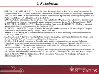 6. Referências  GARCIA, O. ; CUNHA, M. A. V. C. . Decorrências da Tecnologia Móvel e Sem Fio em uma Concessionária de Energia Elétrica.  In: CONTECSI International Conference on Information Systems and Technology Management, 2009, São Paulo. CONTECSI International Conference on Information Systems and Technology Management. São Paulo : TECSI EAC FEA USP, 2009. v. 1. p. 2662-2678. KAUFMAN, E. La telefonía móvil y los servicios para ciudades. In FINQUELIEVICH, S. (coord.) La innovación ya no es lo que era: Impactos meta-tecnológicos en áreas metropolitanas. Buenos Aires: Editora Dunken.  2007. KUSCU, M. H.; KUSHCHU, I.; YU, B. Introducing Mobile Government. In KUSHCHU, I. Mobile government: An emerging direction in E-government. IGI Publishing. 2007. KUSHCHU, I.; BORUCKI, C. Impact of Mobile Technologies on Governments. In the proceedings of European conference on e-Government, Trinity College, Dublin, June 2004. NAQVI, S. J.; AL-SHIHI, H. M-Government Services Initiatives in Oman. Informing Science and Information Technology, 2009. Vol. 6. SACCOL, A.I.C.Z. A Teoria da Hospitalidade e o processo de adoção de tecnologias da informação móveis e sem fio. São Paulo, 2005. Tese, Administração, Faculdade de Economia. SCHOLL, H. J. J. Mobile computing in the public sector: practices, opportunities, and arduous challenges, Proceedings of the 10th Annual International Conference on Digital Government Research: May 17-20, 2009. SHENG, H.; TRIMI, S. M-government: technologies, applications and challenges. Electronic Government, An International Journal, 2008. Vol. 5, No. 1, pp.1 –18. TEIXEIRA, J. B. ; CUNHA, M. A. V. C. . Relação entre sociedade organizada e governo através de infocentros sob a luz da teoria da hospitalidade: estudo de caso. In: ENANPAD - 32 Encontro da ANPAD, 2008, Rio de Janeiro. Anais do 32 ENANPAD. Rio de Janeiro : ANPAD - Associação Nacional de Pós-Graduação e Pesquisa em Administração, 2008. v. 1. p. 1-16. 