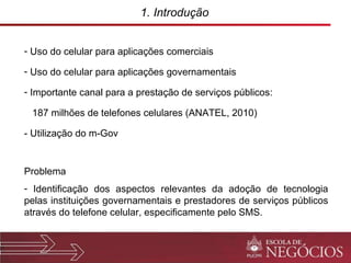 1. Introdução  Uso do celular para aplicações comerciais Uso do celular para aplicações governamentais Importante canal para a prestação de serviços públicos: 187 milhões de telefones celulares (ANATEL, 2010) - Utilização do m-Gov Problema Identificação dos aspectos relevantes da adoção de tecnologia pelas instituições governamentais e prestadores de serviços públicos através do telefone celular, especificamente pelo SMS. 