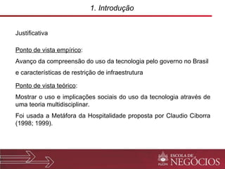 1. Introdução  Justificativa Ponto de vista empírico : Avanço da compreensão do uso da tecnologia pelo governo no Brasil e características de restrição de infraestrutura Ponto de vista teórico : Mostrar o uso e implicações sociais do uso da tecnologia através de uma teoria multidisciplinar.  Foi usada a Metáfora da Hospitalidade proposta por Claudio Ciborra (1998; 1999). 