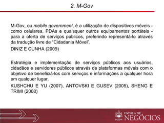2. M-Gov M-Gov, ou  mobile government , é a utilização de dispositivos móveis - como celulares, PDAs e quaisquer outros equipamentos portáteis - para a oferta de serviços públicos, preferindo representá-lo através da tradução livre de “Cidadania Móvel”. DINIZ E CUNHA (2009) Estratégia e implementação de serviços públicos aos usuários, cidadãos e servidores públicos através de plataformas móveis com o objetivo de beneficiá-los com serviços e informações a qualquer hora em qualquer lugar. KUSHCHU E YU (2007), ANTOVSKI E GUSEV (2005), SHENG E TRIMI (2008)  